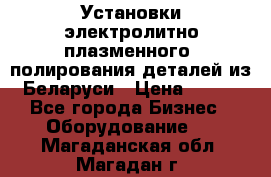 Установки электролитно-плазменного  полирования деталей из Беларуси › Цена ­ 100 - Все города Бизнес » Оборудование   . Магаданская обл.,Магадан г.